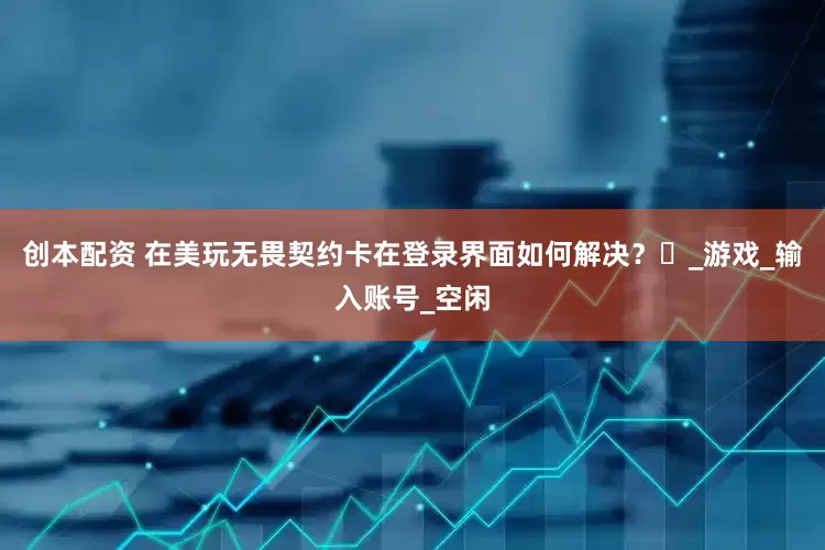 创本配资 在美玩无畏契约卡在登录界面如何解决？​_游戏_输入账号_空闲
