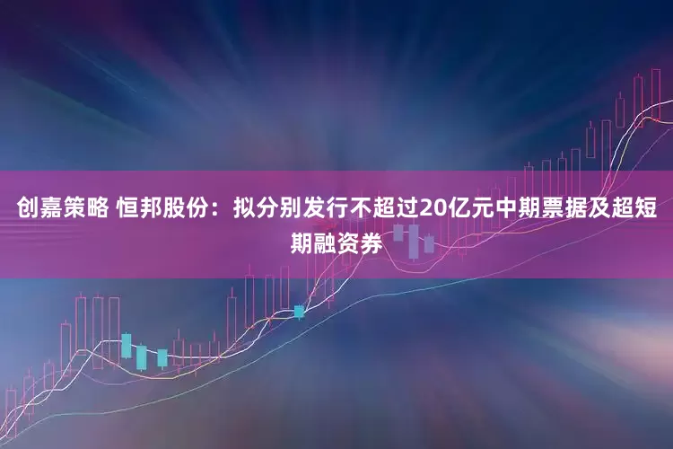 创嘉策略 恒邦股份：拟分别发行不超过20亿元中期票据及超短期融资券