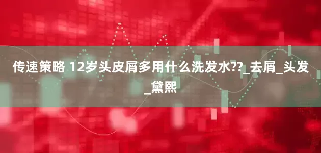 传速策略 12岁头皮屑多用什么洗发水??_去屑_头发_黛熙