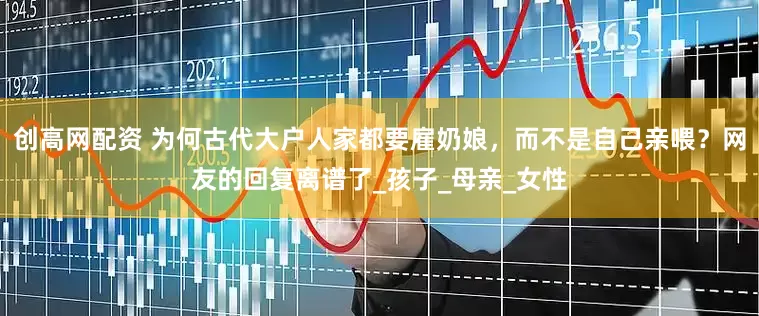 创高网配资 为何古代大户人家都要雇奶娘，而不是自己亲喂？网友的回复离谱了_孩子_母亲_女性