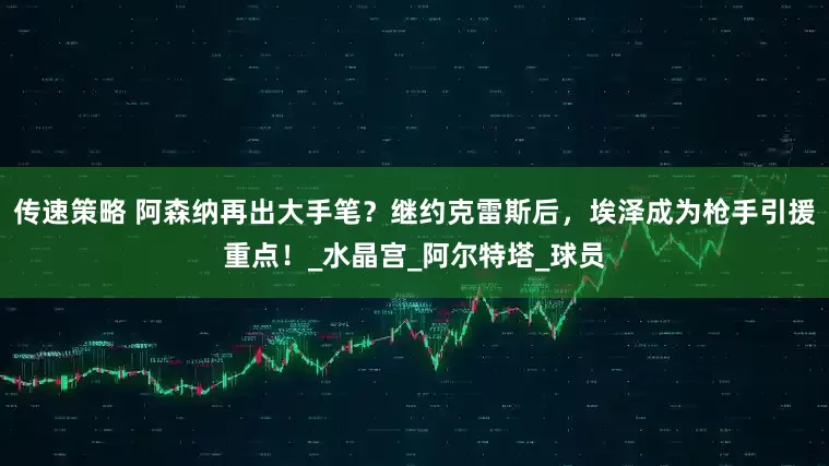 传速策略 阿森纳再出大手笔？继约克雷斯后，埃泽成为枪手引援重点！_水晶宫_阿尔特塔_球员