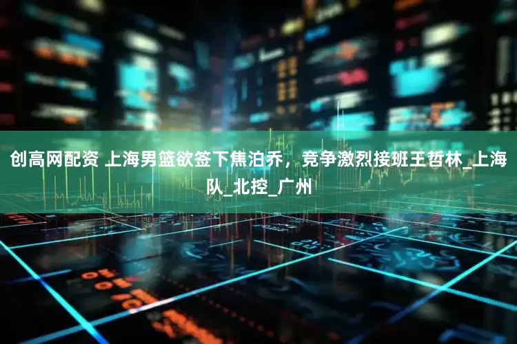 创高网配资 上海男篮欲签下焦泊乔，竞争激烈接班王哲林_上海队_北控_广州