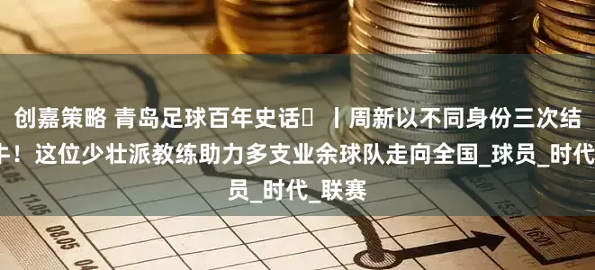 创嘉策略 青岛足球百年史话㊴丨周新以不同身份三次结缘海牛！这位少壮派教练助力多支业余球队走向全国_球员_时代_联赛